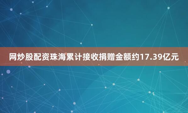 网炒股配资珠海累计接收捐赠金额约17.39亿元