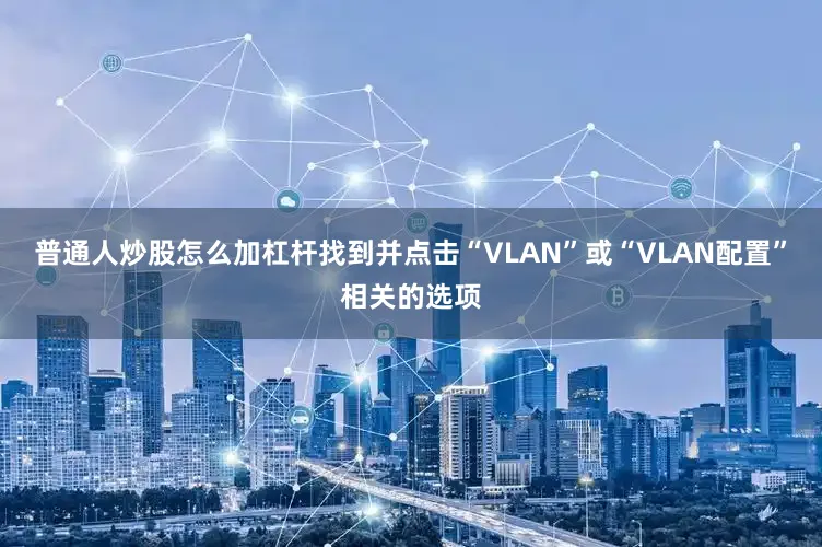普通人炒股怎么加杠杆找到并点击“VLAN”或“VLAN配置”相关的选项
