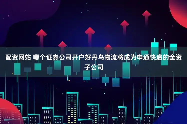 配资网站 哪个证券公司开户好丹鸟物流将成为申通快递的全资子公司