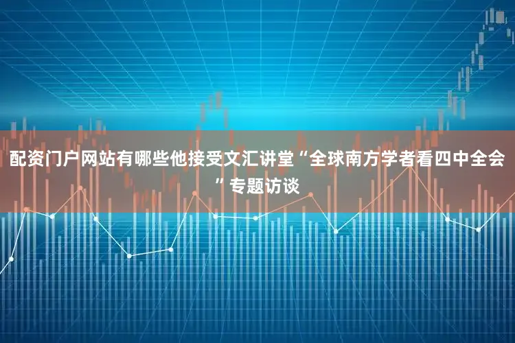 配资门户网站有哪些他接受文汇讲堂“全球南方学者看四中全会”专题访谈