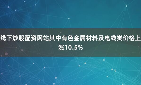 线下炒股配资网站其中有色金属材料及电线类价格上涨10.5%