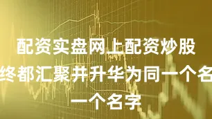 配资实盘网上配资炒股最终都汇聚并升华为同一个名字
